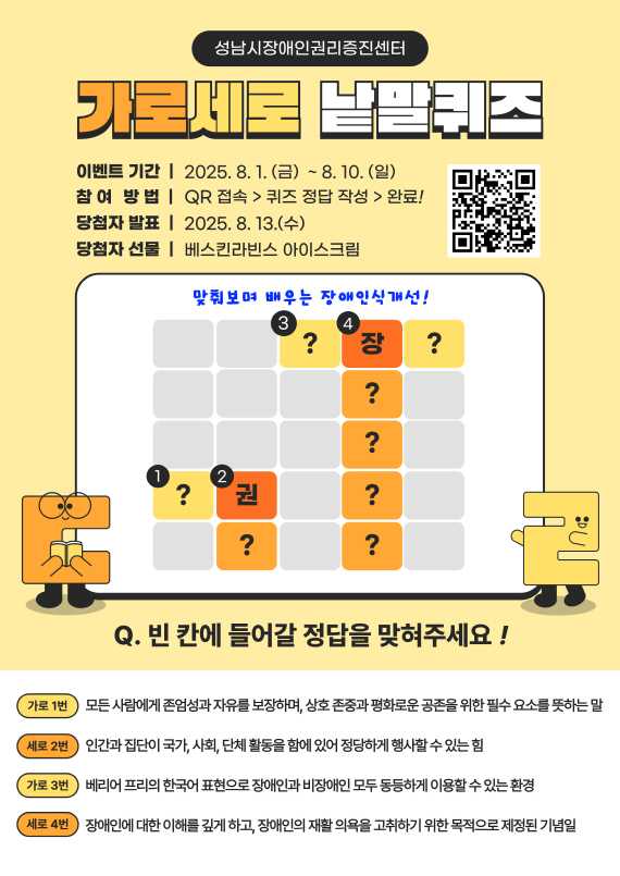 [캠페인] 맞춰봐요, 가로세로 낱말
    퀴즈! 성남시장애인권리증진센터 주최 가로세로 낱말퀴즈 안내 포스터. 2025년
    8월 1일부터 10일까지 QR로 참여 가능(사이트 접속용
    QR코드:https://docs.google.com/forms/d/e/1FAIpQLScOcAo5GtYLWvnlPYlwk5OA6BkJ9A3oSdZlt0G1oKLSKEWNRg/viewform).
    정답자 발표는 8월 13일, 선물은 베스킨라빈스 아이스크림. 장애인 인식개선 관련
    퀴즈 퍼즐 포함. Q.빈 칸에 들어갈 정답을 맞혀주세요 가로1번 모든 사람에게
    존업성과 자유를 보장하며, 상호 존중과 평화로운 공존을 위한 필수 요소를
    뜻하는 말, 세로2번 인간과 집단이 국가, 사회, 단체 활동을 함에 있어서
    정당하게 행사할 수 있는 힘, 가로 3번 베리어 프리의 한국어 표현으로 장애인과
    비장애인 모두 동등하게 이요할 수 있는 환경, 세로 4번 장애인에 대한 이해를
    깊게 하고, 장애인의 재활 의욕을 고취하기 위한 목적으로 제정된 기념일