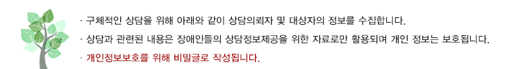 구체적인 상담을 위해 아래와 같이 상담 의뢰자 및 대상자의 정보를 수집합니다. 상담과 관련된 내용은 장애인들의 상담정보제공을 위한 자료로만 활용되며 개인 정보는 보호됩니다. 개인정보보호를 위해 비밀글로 작성됩니다.